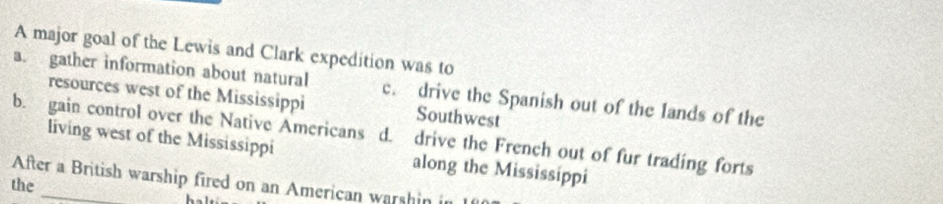 A major goal of the Lewis and Clark expedition was to
a. gather information about natural c. drive the Spanish out of the lands of the
resources west of the Mississippi Southwest
b. gain control over the Native Americans d. drive the French out of fur trading forts
living west of the Mississippi along the Mississippi
After a British warship fired on an American warshin in
the