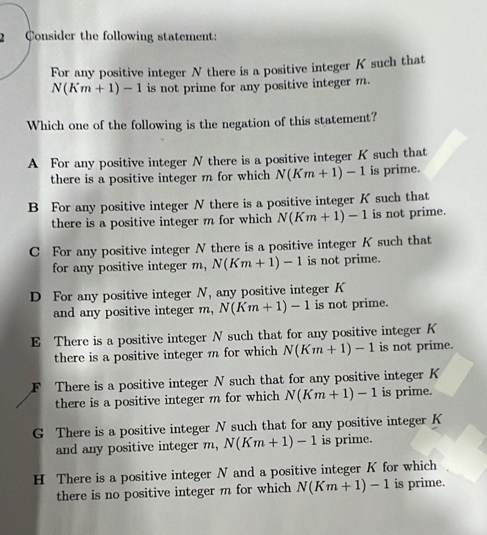 Consider the following statement:
For any positive integer N there is a positive integer K such that
N(Km+1)-1 is not prime for any positive integer m.
Which one of the following is the negation of this statement?
A For any positive integer N there is a positive integer K such that
there is a positive integer m for which N(Km+1)-1 is prime.
B For any positive integer N there is a positive integer K such that
there is a positive integer m for which N(Km+1)-1 is not prime.
C For any positive integer N there is a positive integer K such that
for any positive integer m, N(Km+1)-1 is not prime.
D For any positive integer N, any positive integer K
and any positive integer m, N(Km+1)-1 is not prime.
E There is a positive integer N such that for any positive integer K
there is a positive integer m for which N(Km+1)-1 is not prime.
F There is a positive integer N such that for any positive integer K
there is a positive integer m for which N(Km+1)-1 is prime.
G There is a positive integer N such that for any positive integer K
and any positive integer m, N(Km+1)-1 is prime.
H There is a positive integer N and a positive integer K for which
there is no positive integer m for which N(Km+1)-1 is prime.