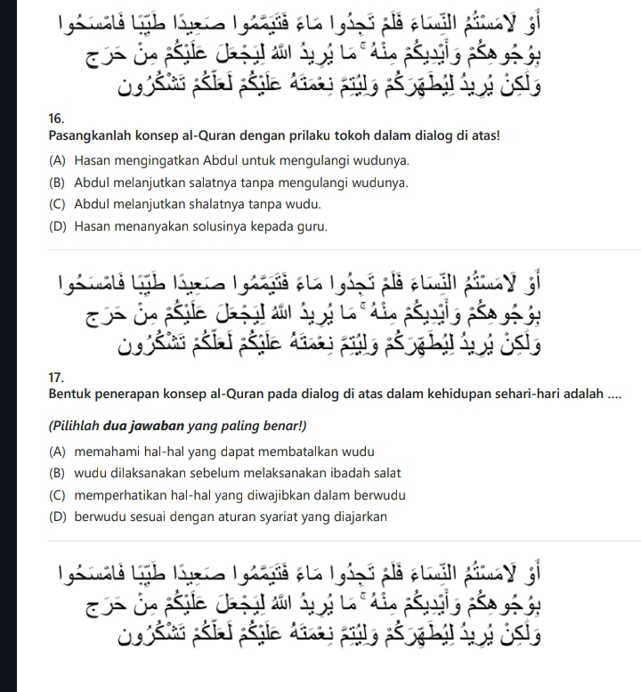 Lia malé Ligb Lirio Igaags ela I
ós Čn pile chi a áp i
Csio páíai páglo dis
16.
Pasangkanlah konsep al-Quran dengan prilaku tokoh dalam dialog di atas!
(A) Hasan mengingatkan Abdul untuk mengulangi wudunya.
(B) Abdul melanjutkan salatnya tanpa mengulangi wudunya.
(C) Abdul melanjutkan shalatnya tanpa wudu.
(D) Hasan menanyakan solusinya kepada guru.
Lga vale Ligb lii Lgoàga eta Igá
ós Čn pile chi a áp i
17.
Bentuk penerapan konsep al-Quran pada dialog di atas dalam kehidupan sehari-hari adalah ....
(Pilihlah dua jawaban yang paling benar!)
(A) memahami hal-hal yang dapat membatalkan wudu
(B) wudu dilaksanakan sebelum melaksanakan ibadah salat
(C) memperhatikan hal-hal yang diwajibkan dalam berwudu
(D) berwudu sesuai dengan aturan syariat yang diajarkan
Lia alé Ligb Luria L gaaa ela l gézó alá ptuall pimay el
Cs Ô ple chị đ ả L g
c sso páía páglo d a