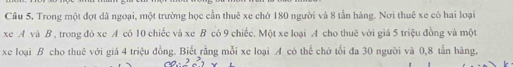 Trong một đợt dã ngoại, một trường học cần thuê xe chở 180 người và 8 tấn hàng. Nơi thuế xe có hai loại 
xe A và B , trong đó xe A có 10 chiếc và xe B có 9 chiếc. Một xe loại A cho thuê với giá 5 triệu đồng và một 
xe loại B cho thuê với giá 4 triệu đồng. Biết rằng mỗi xe loại A có thể chở tối đa 30 người và 0, 8 tấn hàng,