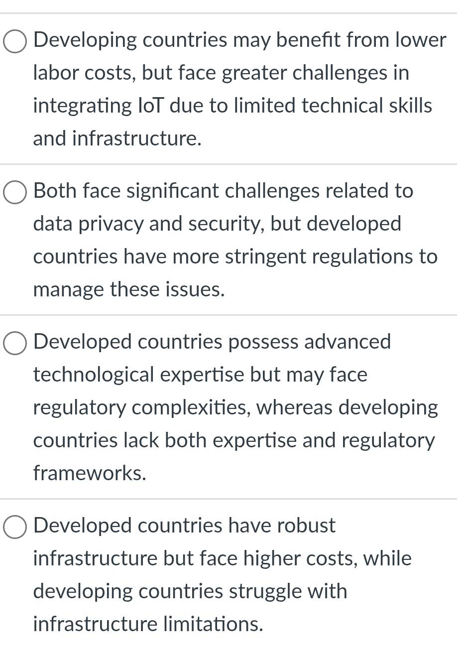 Developing countries may benefit from lower
labor costs, but face greater challenges in
integrating loT due to limited technical skills
and infrastructure.
Both face significant challenges related to
data privacy and security, but developed
countries have more stringent regulations to
manage these issues.
Developed countries possess advanced
technological expertise but may face
regulatory complexities, whereas developing
countries lack both expertise and regulatory
frameworks.
Developed countries have robust
infrastructure but face higher costs, while
developing countries struggle with
infrastructure limitations.