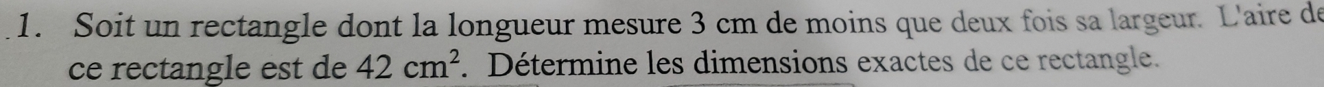 Soit un rectangle dont la longueur mesure 3 cm de moins que deux fois sa largeur. L'aire de 
ce rectangle est de 42cm^2. Détermine les dimensions exactes de ce rectangle.