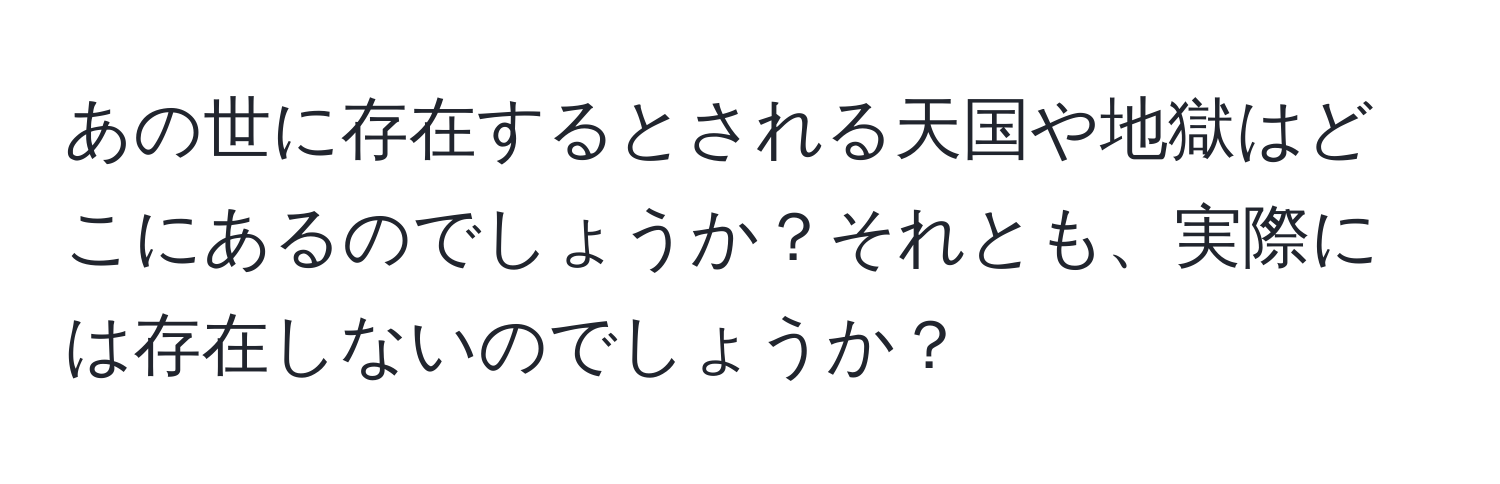 あの世に存在するとされる天国や地獄はどこにあるのでしょうか？それとも、実際には存在しないのでしょうか？