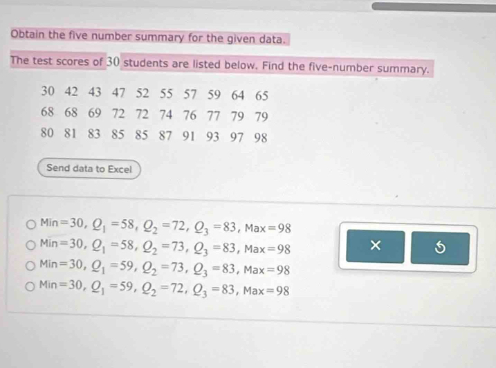 Obtain the five number summary for the given data. 
The test scores of 30 students are listed below. Find the five-number summary.
30 42 43 47 52 55 57 59 64 65
68 68 69 72 72 74 76 77 79 79
80 81 83 85 85 87 91 93 97 98
Send data to Excel
Min =30, Q_1=58, Q_2=72, Q_3=83, Max=98
Min=30, Q_1=58, Q_2=73, Q_3=83, Max=98
×
Min=30, Q_1=59, Q_2=73, Q_3=83, Max=98
Min=30, Q_1=59, Q_2=72, Q_3=83, Max=98