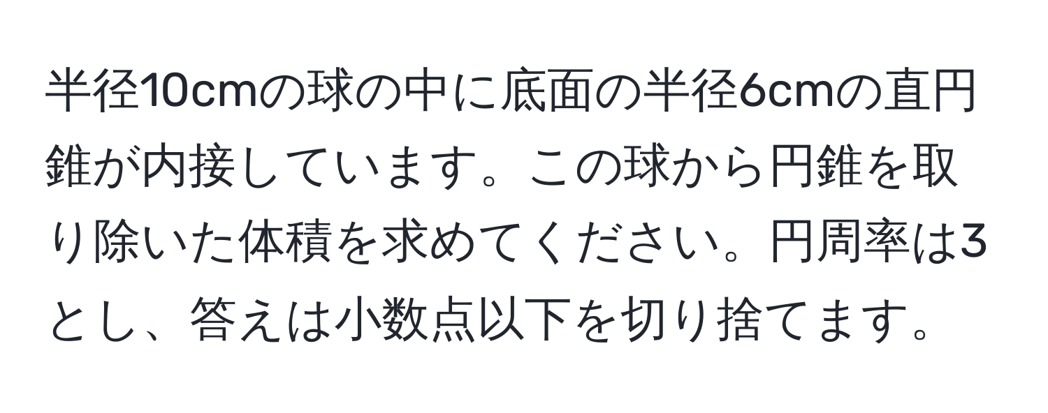 半径10cmの球の中に底面の半径6cmの直円錐が内接しています。この球から円錐を取り除いた体積を求めてください。円周率は3とし、答えは小数点以下を切り捨てます。