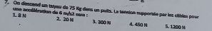 On descend un tayeu de 75 Kg dans un puits. La tansion supportée par les cliblés pour
18 N
une accélération de 6 m/s2 sam : 2. 20 M 3. 300 N 4,450 N 5. 1200 %