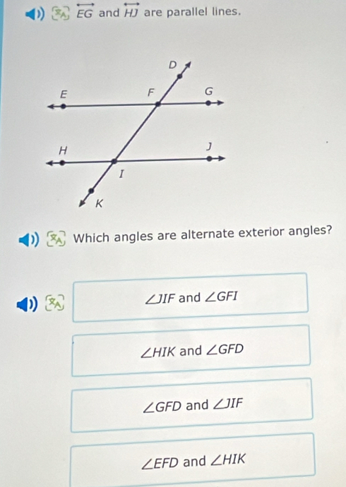 overleftrightarrow EG and overleftrightarrow HJ are parallel lines.
Which angles are alternate exterior angles?
D and ∠ GFI
∠ JIF
∠ HIK and ∠ GFD
∠ GFD and ∠ JIF
∠ EFD and ∠ HIK