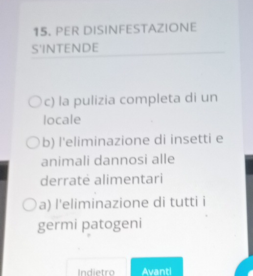 PER DISINFESTAZIONE 
S'INTENDE 
c) la pulizia completa di un 
locale 
b) l'eliminazione di insetti e 
animali dannosi alle 
derratė alimentari 
a) l'eliminazione di tutti i 
germi patogeni 
Indietro Avanti