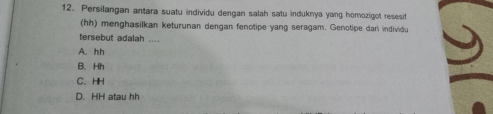 Persilangan antara suatu individu dengan salah satu induknya yang homozigot resesif
(hh) menghasilkan keturunan dengan fenotipe yang seragam. Genotipe dari individu
tersebut adalah ....
A. hh
B. Hh
C. HH
D. HH atau hh