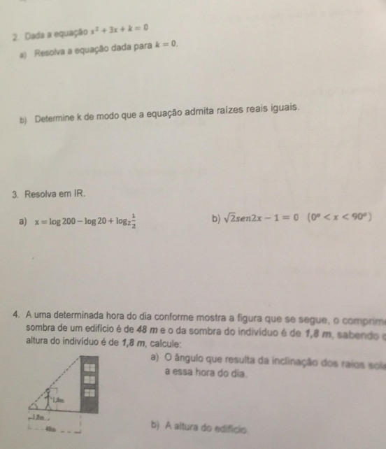 Dada a equação x^2+3x+k=0
#) Resolva a equação dada para k=0. 
b) Determine k de modo que a equação admita raízes reais iguais. 
3. Resolva em IR. 
a) x=log 200-log 20+log _2 1/2 
b) sqrt(2)sen2x-1=0 (0°
4. A uma determinada hora do dia conforme mostra a figura que se segue, o comprim 
sombra de um edifício é de 48 m e o da sombra do indivíduo é de 1,8 m. sabendo e 
altura do indivíduo é de 1,8 m, calcule: 
a) O ângulo que resulta da inclinação dos raios sola 
a essa hora do dia. 
` 1,8m
(1,8m
49m
b) A altura do edificis