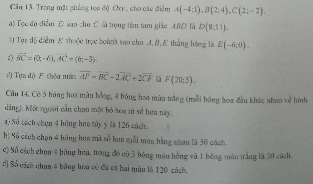 Trong mặt phẳng tọa độ Oxy , cho các điểm A(-4;1), B(2;4), C(2;-2). 
a) Tọa độ điểm D sao cho C là trọng tâm tam giác ABD là D(8;11). 
b) Tọa độ điểm E thuộc trục hoành sao cho A, B, E thắng hàng là E(-6;0). 
c) vector BC=(0;-6), vector AC=(6;-3). 
d) Tọa độ F thỏa mãn vector AF=vector BC-2vector AC+2vector CF là F(20;5). 
Câu 14. Có 5 bông hoa màu hồng, 4 bông hoa màu trắng (mỗi bông hoa đều khác nhau về hình
dáng). Một người cần chọn một bó hoa từ số hoa này.
a) Số cách chọn 4 bông hoa tùy ý là 126 cách.
b) Số cách chọn 4 bông hoa mà số hoa mỗi màu bằng nhau là 50 cách.
c) Số cách chọn 4 bông hoa, trong đó có 3 bông màu hồng và 1 bông màu trắng là 30 cách.
d) Số cách chọn 4 bông hoa có đủ cả hai màu là 120 cách.