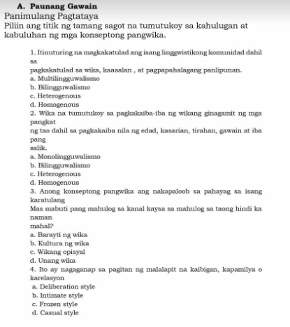 Paunang Gawain
Panimulang Pagtataya
Piliin ang titik ng tamang sagot na tumutukoy sa kahulugan at
kabuluhan ng mga konseptong pangwika.
1. Itinuturing na magkakatulad ang isang linggwistikong komunidad dahil
sa
pagkakatulad sa wika, kaasalan , at pagpapahalagang panlipunan.
a. Multilingguwalismo
b. Bilingguwalismo
c. Heterogenous
d. Homogenous
2. Wika na tumutukoy sa pagkakaiba-iba ng wikang ginagamit ng mga
pangkat
ng tao dahil sa pagkakaiba nila ng edad, kasarian, tirahan, gawain at iba
pang
salik.
a. Monolingguwalismo
b. Bilingguwalismo
c. Heterogenous
d. Homogenous
3. Anong konseptong pangwika ang nakapaloob sa pahayag sa isang
karatulang
Mas mabuti pang mahulog sa kanal kaysa sa mahulog sa taong hindi ka
naman
mahal?
a. Barayti ng wika
b. Kultura ng wika
c. Wikang opisyal
d. Unang wika
4. Ito ay nagaganap sa pagitan ng malalapit na kaibigan, kapamilya o
karelasyon
a. Deliberation style
b. Intimate style
c. Frozen style
d. Casual style