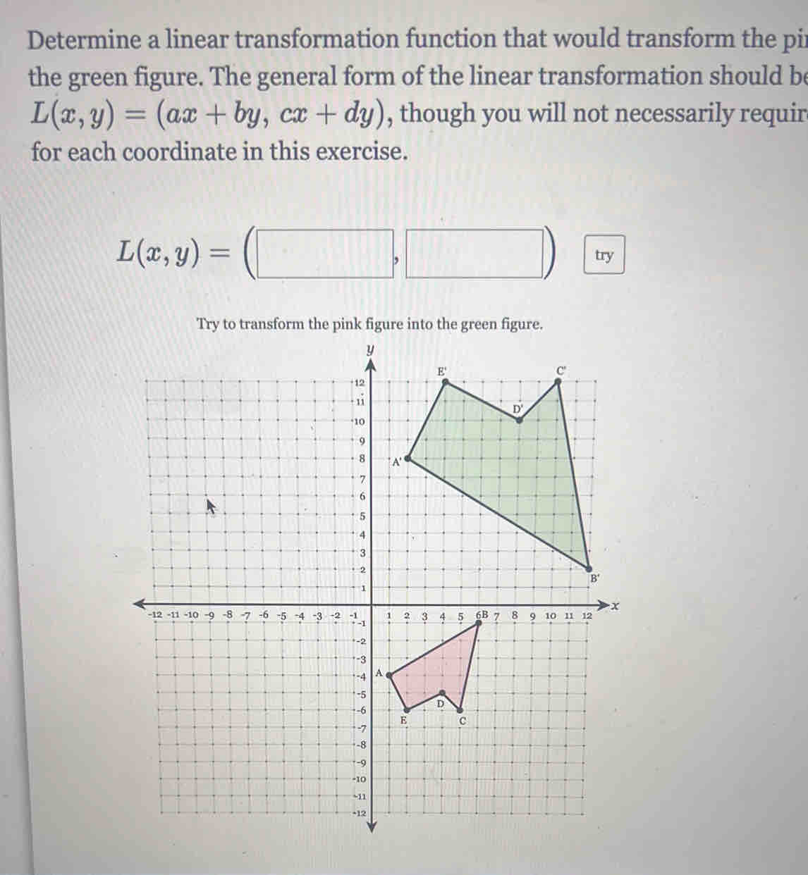 Determine a linear transformation function that would transform the pir
the green figure. The general form of the linear transformation should be
L(x,y)=(ax+by,cx+dy) , though you will not necessarily requir
for each coordinate in this exercise.
L(x,y)=(□ ,□ ) try
Try to transform the pink figure into the green figure.