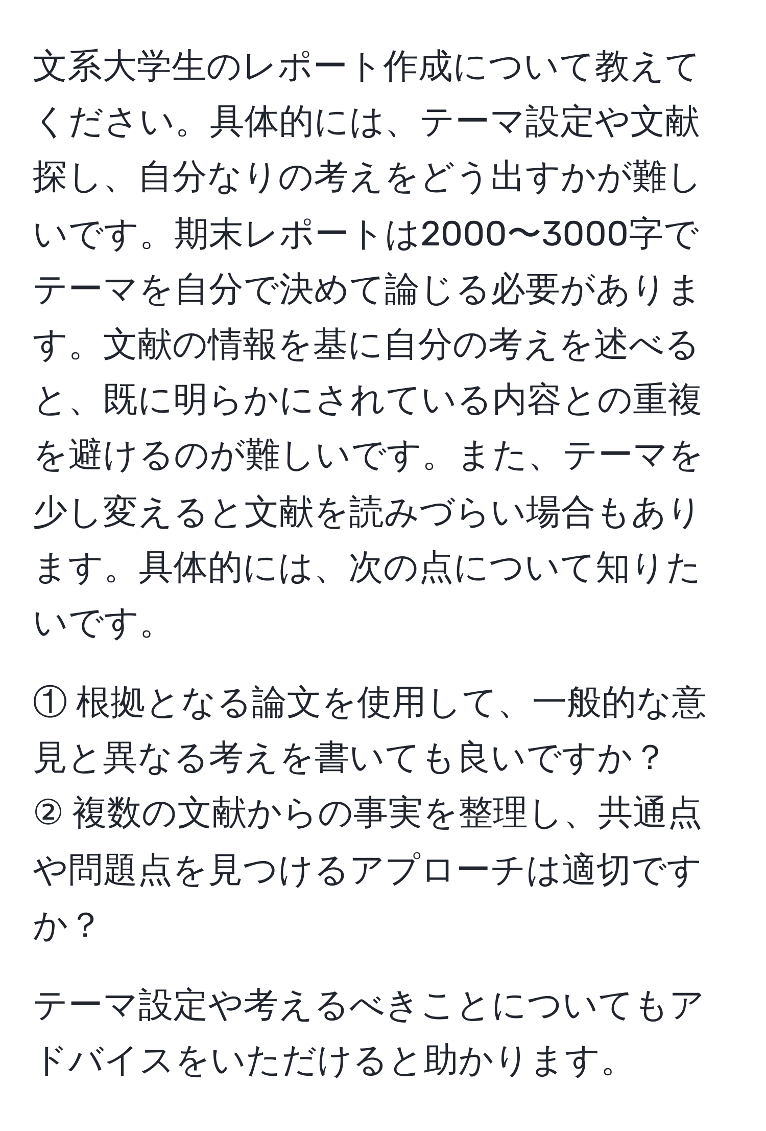 文系大学生のレポート作成について教えてください。具体的には、テーマ設定や文献探し、自分なりの考えをどう出すかが難しいです。期末レポートは2000〜3000字でテーマを自分で決めて論じる必要があります。文献の情報を基に自分の考えを述べると、既に明らかにされている内容との重複を避けるのが難しいです。また、テーマを少し変えると文献を読みづらい場合もあります。具体的には、次の点について知りたいです。
  
① 根拠となる論文を使用して、一般的な意見と異なる考えを書いても良いですか？  
② 複数の文献からの事実を整理し、共通点や問題点を見つけるアプローチは適切ですか？
  
テーマ設定や考えるべきことについてもアドバイスをいただけると助かります。