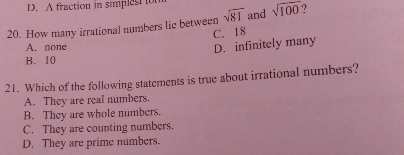 A fraction in simplest for
20. How many irrational numbers lie between sqrt(81) and sqrt(100) ?
C. 18
A. none
D. infinitely many
B. 10
21. Which of the following statements is true about irrational numbers?
A. They are real numbers.
B. They are whole numbers.
C. They are counting numbers.
D. They are prime numbers.