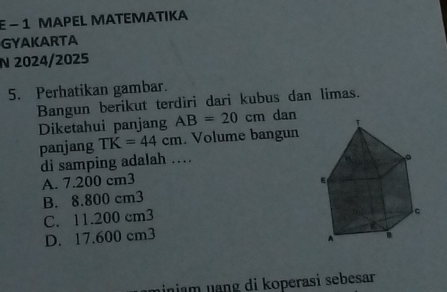 ε - 1 MAPEL MATEMATIKA
GYAKARTA
N 2024/2025
5. Perhatikan gambar.
Bangun berikut terdiri dari kubus dan limas.
Diketahui panjang AB=20cm dan
panjang TK=44cm. Volume bangun
di samping adalah …
A. 7.200 cm3
B. 8.800 cm3
C. 11.200 cm3
D. 17.600 cm3
niniam nạng di koperasi sebesar