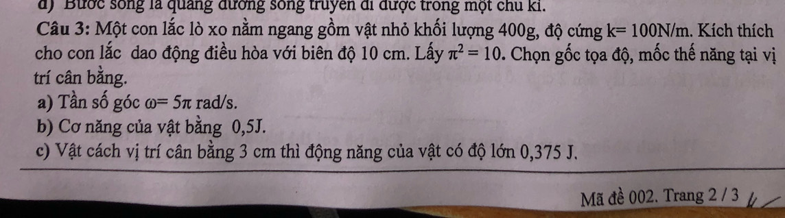 Bước sống là quảng đường sông truyen di được trong một chu ki. 
Câu 3: Một con lắc lò xo nằm ngang gồm vật nhỏ khối lượng 400g, độ cứng k=100N/m. Kích thích 
cho con lắc dao động điều hòa với biên độ 10 cm. Lấy π^2=10 *. Chọn gốc tọa độ, mốc thế năng tại vị 
trí cân bằng. 
a) Tần số góc omega =5π rad/s. 
b) Cơ năng của vật bằng 0,5J. 
c) Vật cách vị trí cân bằng 3 cm thì động năng của vật có độ lớn 0,375 J. 
Mã đề 002. Trang 2 / 3