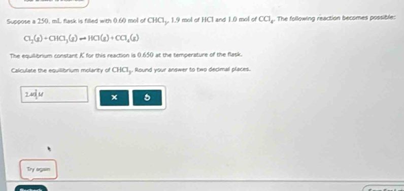 Suppose a 250. mL flask is filled with 0.60 mol of CHCl, 1.9 mol of HCl and 1.0 mol of CCl_4. The following reaction becomes possible:
Cl_2(g)+CHCl_3(g)leftharpoons HCl(g)+CCl_4(g)
The equilibrium constant K for this reaction is 0.650 at the temperature of the flask. 
Calculate the equilibrium molarity of CHCI₃. Round your answer to two decimal places. 
2udu 
x 5 
Try again