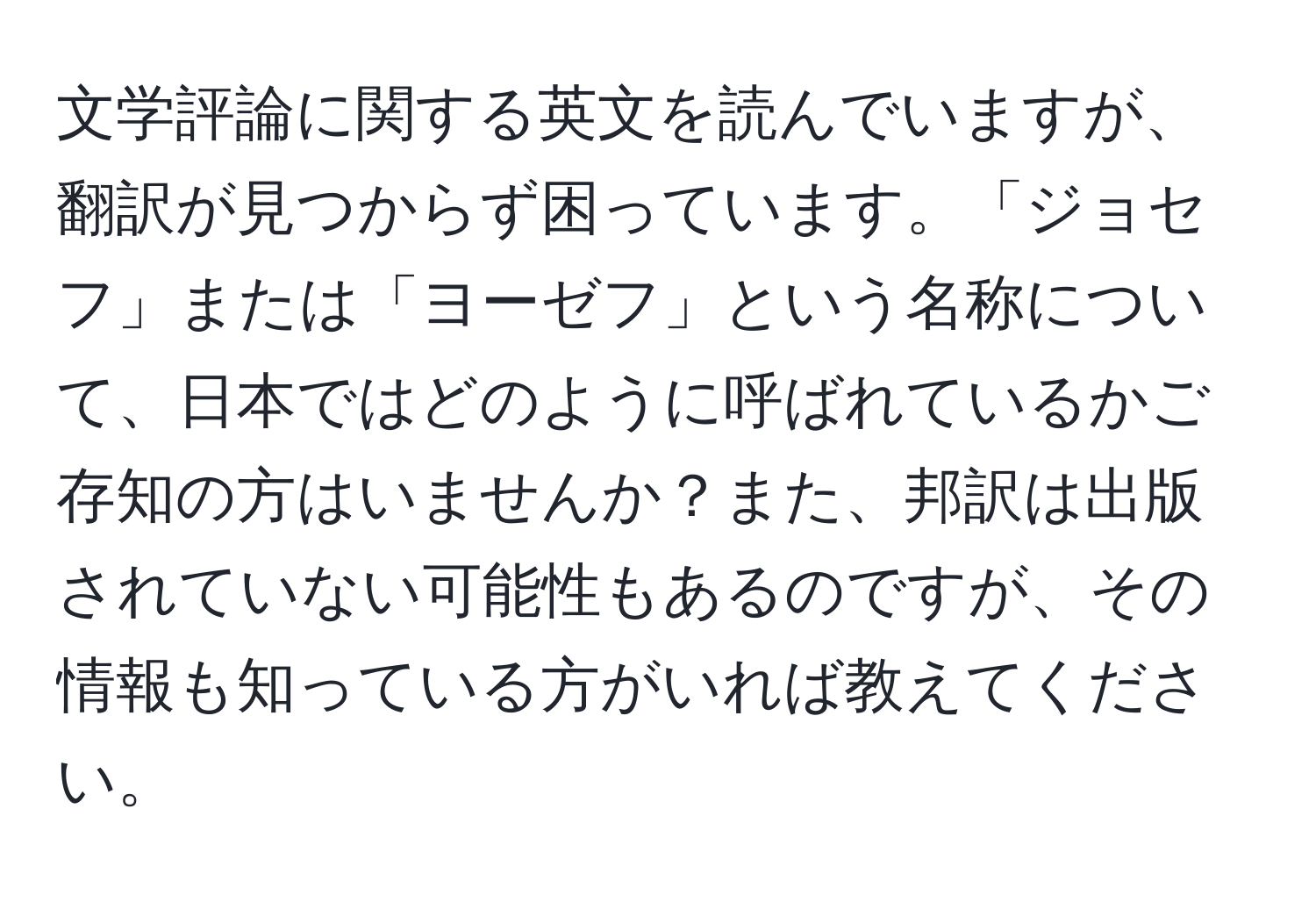 文学評論に関する英文を読んでいますが、翻訳が見つからず困っています。「ジョセフ」または「ヨーゼフ」という名称について、日本ではどのように呼ばれているかご存知の方はいませんか？また、邦訳は出版されていない可能性もあるのですが、その情報も知っている方がいれば教えてください。