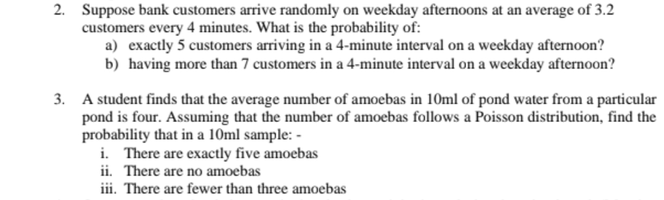 Suppose bank customers arrive randomly on weekday afternoons at an average of 3.2
customers every 4 minutes. What is the probability of: 
a) exactly 5 customers arriving in a 4-minute interval on a weekday afternoon? 
b) having more than 7 customers in a 4-minute interval on a weekday afternoon? 
3. A student finds that the average number of amoebas in 10ml of pond water from a particular 
pond is four. Assuming that the number of amoebas follows a Poisson distribution, find the 
probability that in a 10ml sample: - 
i. There are exactly five amoebas 
ii. There are no amoebas 
iii. There are fewer than three amoebas