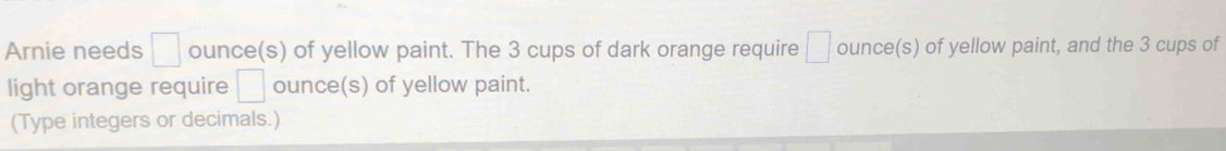 Arnie needs □ ounce (s) of yellow paint. The 3 cups of dark orange require □ ounce (s) of yellow paint, and the 3 cups of 
light orange require □ ounce (s) of yellow paint. 
(Type integers or decimals.)