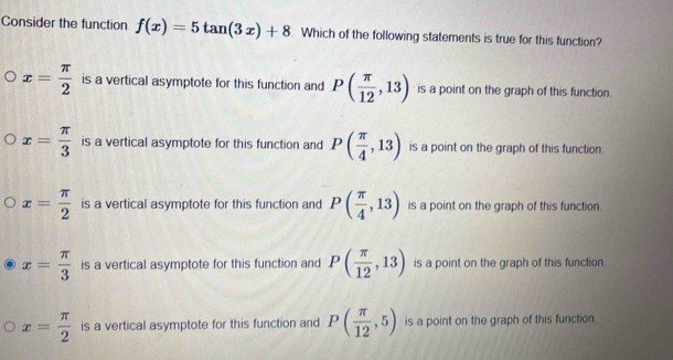 Consider the function f(x)=5tan (3x)+8. Which of the following statements is true for this function?
x= π /2  is a vertical asymptote for this function and P( π /12 ,13) is a point on the graph of this function.
x= π /3  is a vertical asymptote for this function and P( π /4 ,13) is a point on the graph of this function.
x= π /2  is a vertical asymptote for this function and P( π /4 ,13) is a point on the graph of this function.
x= π /3  is a vertical asymptote for this function and P( π /12 ,13) is a point on the graph of this function.
x= π /2  is a vertical asymptote for this function and P( π /12 ,5) is a point on the graph of this function