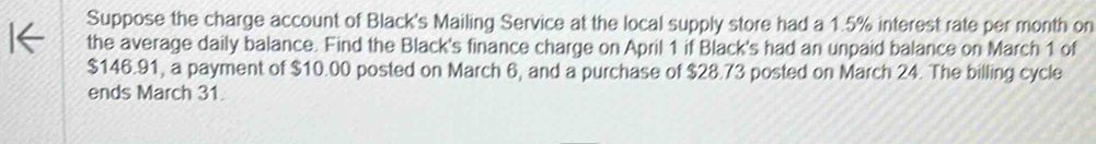 Suppose the charge account of Black's Mailing Service at the local supply store had a 1.5% interest rate per month on 
the average daily balance. Find the Black's finance charge on April 1 if Black's had an unpaid balance on March 1 of
$146.91, a payment of $10.00 posted on March 6, and a purchase of $28.73 posted on March 24. The billing cycle 
ends March 31.