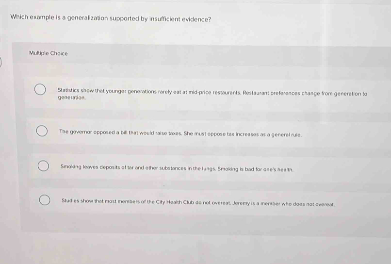 Which example is a generalization supported by insufficient evidence?
Multiple Choice
Statistics show that younger generations rarely eat at mid-price restaurants. Restaurant preferences change from generation to
generation.
The governor opposed a bill that would raise taxes. She must oppose tax increases as a general rule.
Smoking leaves deposits of tar and other substances in the lungs. Smoking is bad for one's health.
Studies show that most members of the City Health Club do not overeat. Jeremy is a member who does not overeat.