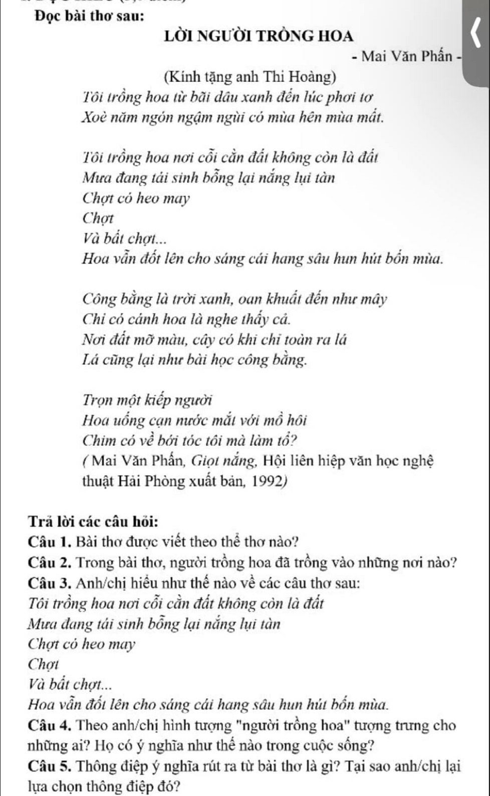 Đọc bài thơ sau:
lời nGườI tRỒNG HOA
- Mai Văn Phấn -
(Kính tặng anh Thi Hoàng)
Tôi trồng hoa từ bãi dầu xanh đến lúc phơi tơ
Xoè năm ngón ngậm ngùi có mùa hên mùa mắt.
Tôi trồng hoa nơi cỗi cằn đất không còn là đất
Mưa đang tải sinh bỗng lại nắng lụi tàn
Chợt có heo may
Chợt
Và bắt chợt...
Hoa vẫn đốt lên cho sáng cái hang sâu hun hút bốn mùa.
Công bằng là trời xanh, oan khuất đến như mây
Chi có cảnh hoa là nghe thấy cả.
Nơi đất mỡ màu, cây có khi chỉ toàn ra lá
Lá cũng lại như bài học công bằng.
Trọn một kiếp người
Hoa uống cạn nước mắt với mồ hôi
Chim có về bới tóc tôi mà làm tổ?
(Mai Văn Phấn, Giọt nắng, Hội liên hiệp văn học nghệ
thuật Hải Phòng xuất bản, 1992)
Trả lời các câu hỏi:
Câu 1. Bài thơ được viết theo thể thơ nào?
Câu 2. Trong bài thơ, người trồng hoa đã trồng vào những nơi nào?
Câu 3. Anh/chị hiều như thế nào về các câu thơ sau:
Tôi trồng hoa nơi cỗi cằn đất không còn là đất
Mưa đang tái sinh bỗng lại nắng lụi tàn
Chợt cỏ heo may
Chợt
Và bắt chợt...
Hoa vẫn đốt lên cho sáng cái hang sâu hun hút bốn mùa.
Câu 4. Theo anh/chị hình tượng "người trồng hoa" tượng trưng cho
những ai? Họ có ý nghĩa như thế nào trong cuộc sống?
Câu 5. Thông điệp ý nghĩa rút ra từ bài thơ là gì? Tại sao anh/chị lại
lựa chọn thông điệp đó?