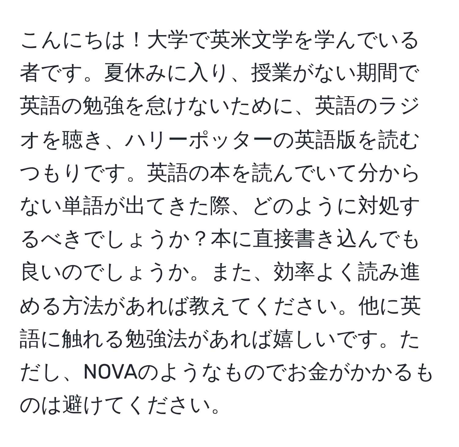 こんにちは！大学で英米文学を学んでいる者です。夏休みに入り、授業がない期間で英語の勉強を怠けないために、英語のラジオを聴き、ハリーポッターの英語版を読むつもりです。英語の本を読んでいて分からない単語が出てきた際、どのように対処するべきでしょうか？本に直接書き込んでも良いのでしょうか。また、効率よく読み進める方法があれば教えてください。他に英語に触れる勉強法があれば嬉しいです。ただし、NOVAのようなものでお金がかかるものは避けてください。