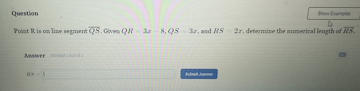 Question
Show Examples
Point R is on line segment overline QS. Given QR=3x-8, QS=3x. and RS=2x , determine the numerical length of overline RS. 
Answer Attempt 1 out of 2
RS=1
∴ △ ADEsim △ CD(-1)
Submit Answer