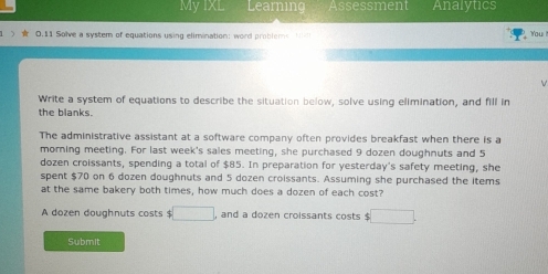 My IXL Learning Assessment Analytics 
0.11 Solve a system of equations using elimination: word probleme 1 - You 
Write a system of equations to describe the situation below, solve using elimination, and fill in 
the blanks. 
The administrative assistant at a software company often provides breakfast when there is a 
morning meeting. For last week's sales meeting, she purchased 9 dozen doughnuts and 5
dozen croissants, spending a total of $85. In preparation for yesterday's safety meeting, she 
spent $70 on 6 dozen doughnuts and 5 dozen croissants. Assuming she purchased the items 
at the same bakery both times, how much does a dozen of each cost? 
A dozen doughnuts costs $ □ , and a dozen croissants costs $ □
Submit