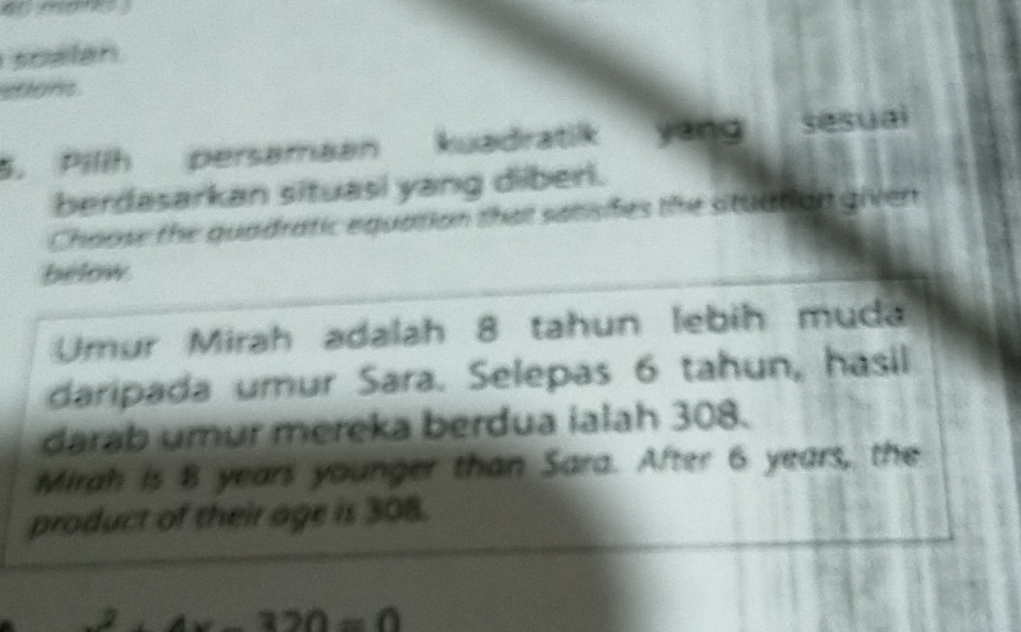 soalan
stions
5. Pillh persamaan kuadratik yang sesuai
berdasarkan situasi yang diberi.
Choose the quadratic equation that satisifes the situation given
below
Umur Mirah adalah 8 tahun lebih muda
daripada umur Sara. Selepas 6 tahun, hasil
darab umur mereka berdua ialah 308.
Mirah is 8 years younger than Sara. After 6 years, the
product of their age is 308.
4x-320=0