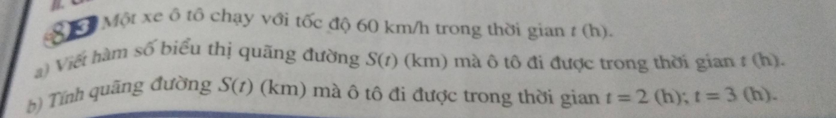 IL 
ớ Một xe ô tô chạy với tốc độ 60 km/h trong thời gian t (h). 
a) Viết hàm số biểu thị quãng đường S(t) (km) mà ô tô đi được trong thời gian t(b) ). 
b) Tính quãng đường S(t) (km) mà ô tô đi được trong thời gian t=2 (h); t=3 (h).