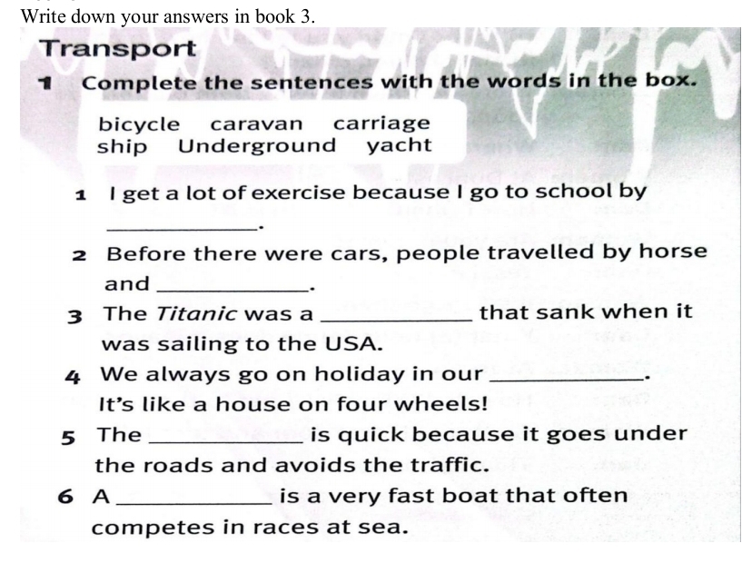 Write down your answers in book 3.
Transport
1 Complete the sentences with the words in the box.
bicycle caravan carriage
ship Underground yacht
1 I get a lot of exercise because I go to school by
_.
2 Before there were cars, people travelled by horse
and_
.
3 The Titanic was a _that sank when it
was sailing to the USA.
4 We always go on holiday in our_
.
It's like a house on four wheels!
5 The _is quick because it goes under
the roads and avoids the traffic.
6 A_ is a very fast boat that often
competes in races at sea.