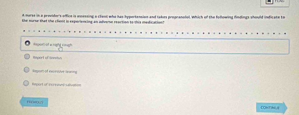 A nurse in a provider's office is assessing a client who has hypertension and takes propranolol. Which of the following findings should indicate to
the nurse that the client is experiencing an adverse reaction to this medication?
Report of a night cough
Report of tinnitus
Report of excessive tearing
Report of increased salivation
PREVIOUS
CoNTinue