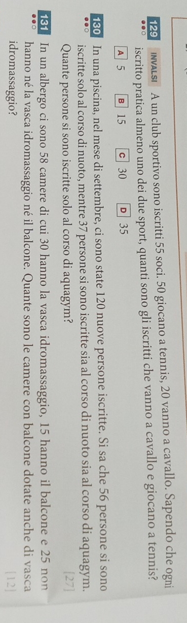129 INALS A un club sportivo sono iscritti 55 soci. 50 giocano a tennis, 20 vanno a cavallo. Sapendo che ogni
●●○ iscritto pratica almeno uno dei due sport, quanti sono gli iscritti che vanno a cavallo e giocano a tennis?
A 5 B 15 c 30 D 35
180 In una piscina, nel mese di settembre, ci sono state 120 nuove persone iscritte. Si sa che 56 persone si sono
iscritte solo al corso di nuoto, mentre 37 persone si sono iscritte sia al corso di nuoto sia al corso di aquagym.
Quante persone si sono iscritte solo al corso di aquagym?  27 
In un albergo ci sono 58 camere di cui 30 hanno la vasca idromassaggio, 15 hanno il balcone e 25 non
hanno né la vasca idromassaggio né il balcone. Quante sono le camere con balcone dotate anche di vasca
idromassaggio? [12]