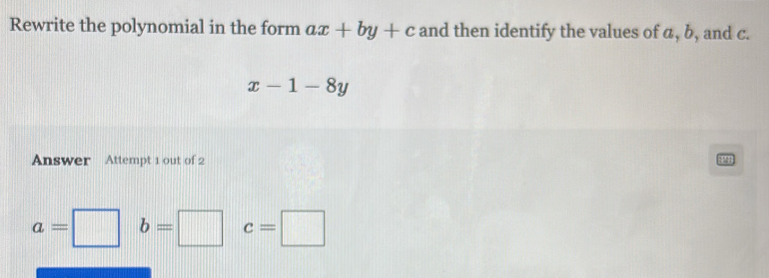 Rewrite the polynomial in the form ax+by+c and then identify the values of a, b, and c.
x-1-8y
Answer Attempt 1 out of 2
a=□ b=□ c=□