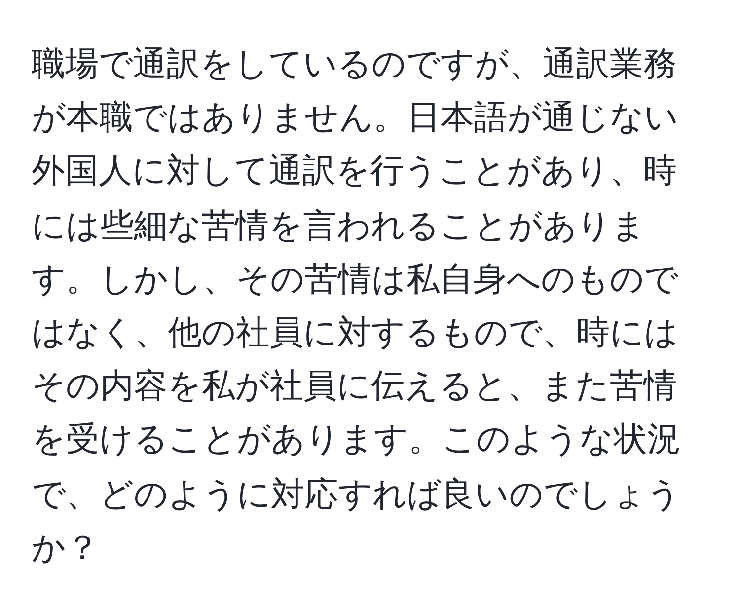 職場で通訳をしているのですが、通訳業務が本職ではありません。日本語が通じない外国人に対して通訳を行うことがあり、時には些細な苦情を言われることがあります。しかし、その苦情は私自身へのものではなく、他の社員に対するもので、時にはその内容を私が社員に伝えると、また苦情を受けることがあります。このような状況で、どのように対応すれば良いのでしょうか？