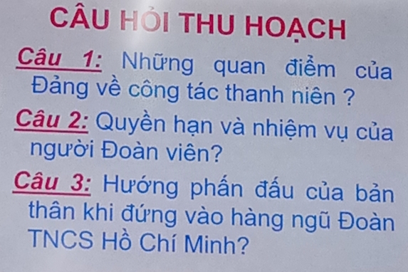 CÂU HỚi THU HOẠCH 
Câu 1: Những quan điểm của 
Đảng về công tác thanh niên ? 
Câu 2: Quyền hạn và nhiệm vụ của 
người Đoàn viên? 
Câu 3: Hướng phấn đấu của bản 
thân khi đứng vào hàng ngũ Đoàn 
TNCS Hồ Chí Minh?