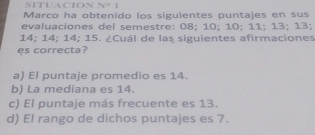 N° 1
Marco ha obtenido los siguientes puntajes en sus
evaluaciones del semestre: 08; 10; 10; 11; 13; 13;
14; 14; 14; 15. ¿Cuál de las siguientes afirmaciones
es correcta?
a) El puntaje promedio es 14.
b) La mediana es 14.
c) El puntaje más frecuente es 13.
d) El rango de dichos puntajes es 7.