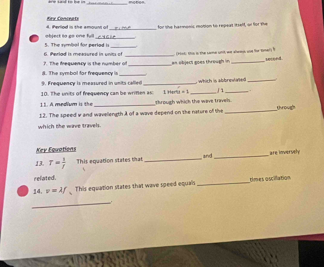are said to be in _motion. 
Key Concepts 
_ 
4. Period is the amount of for the harmonic motion to repeat itself, or for the 
object to go one full_ 
. 
5. The symbol for period is_ 
6. Period is measured in units of_ 
(Hint: this is the same unit we always use for timel) 
7. The frequency is the number of _an object goes through in_ second. 
8. The symbol for frequency is_ 
9. Frequency is measured in units called _ which is abbreviated _、. 
10. The units of frequency can be written as; 1 Hertz =1 _ / 1 _. 
11. A medium is the _through which the wave travels. 
12. The speed v and wavelength λ of a wave depend on the nature of the _through 
which the wave travels. 
Key Equations 
and 
13. T= 1/f  This equation states that __are inversely 
related. 
14. v=lambda f This equation states that wave speed equals _times oscillation 
_.