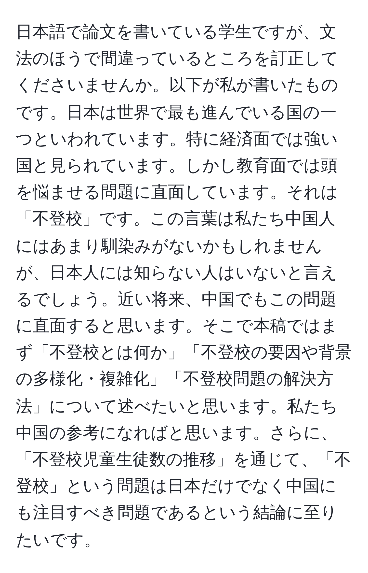 日本語で論文を書いている学生ですが、文法のほうで間違っているところを訂正してくださいませんか。以下が私が書いたものです。日本は世界で最も進んでいる国の一つといわれています。特に経済面では強い国と見られています。しかし教育面では頭を悩ませる問題に直面しています。それは「不登校」です。この言葉は私たち中国人にはあまり馴染みがないかもしれませんが、日本人には知らない人はいないと言えるでしょう。近い将来、中国でもこの問題に直面すると思います。そこで本稿ではまず「不登校とは何か」「不登校の要因や背景の多様化・複雑化」「不登校問題の解決方法」について述べたいと思います。私たち中国の参考になればと思います。さらに、「不登校児童生徒数の推移」を通じて、「不登校」という問題は日本だけでなく中国にも注目すべき問題であるという結論に至りたいです。