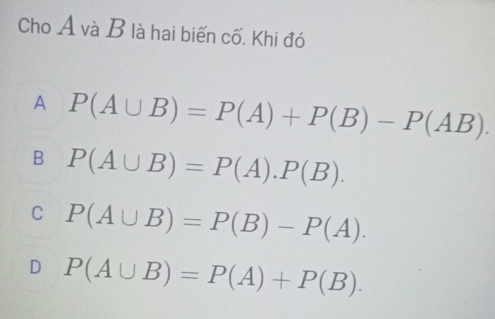 Cho A và B là hai biến cố. Khi đó
A P(A∪ B)=P(A)+P(B)-P(AB).
B P(A∪ B)=P(A).P(B).
C P(A∪ B)=P(B)-P(A).
D P(A∪ B)=P(A)+P(B).