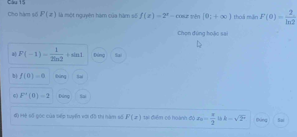 Cho hàm số F(x) là một nguyên hàm của hàm số f(x)=2^x-cos x trên [0;+∈fty ) thoả mān F(0)= 2/ln 2 
Chọn đúng hoặc sai
a) F(-1)= 1/2ln 2 +sin 1. Đúng Sai
b) f(0)=0. Đúng Sai
c) F'(0)=2 Đúng Sai
d) Hệ số góc của tiếp tuyến với đồ thị hàm số F(x) tại điểm có hoành độ x_0= π /2  là k=sqrt(2^(π)). Đúng Sai