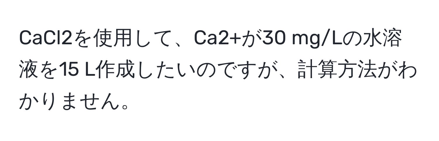 CaCl2を使用して、Ca2+が30 mg/Lの水溶液を15 L作成したいのですが、計算方法がわかりません。