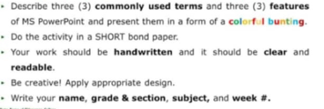 Describe three (3) commonly used terms and three (3) features 
of MS PowerPoint and present them in a form of a colorful bunting. 
Do the activity in a SHORT bond paper. 
Your work should be handwritten and it should be clear and 
readable. 
Be creative! Apply appropriate design. 
Write your name, grade & section, subject, and week #.