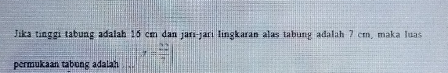 Jika tinggi tabung adalah 16 cm dan jari-jari lingkaran alas tabung adalah 7 cm, maka luas 
permukaan tabung adalah...|x= 22/7 |