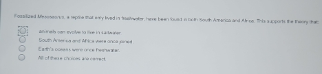 Fossilized Mesosaurus, a reptile that only lived in freshwater, have been found in both South America and Africa. This supports the theory that
animals can evolve to live in saltwater
South America and Africa were once joined
Earth's oceans were once freshwater.
All of these choices are correct.
