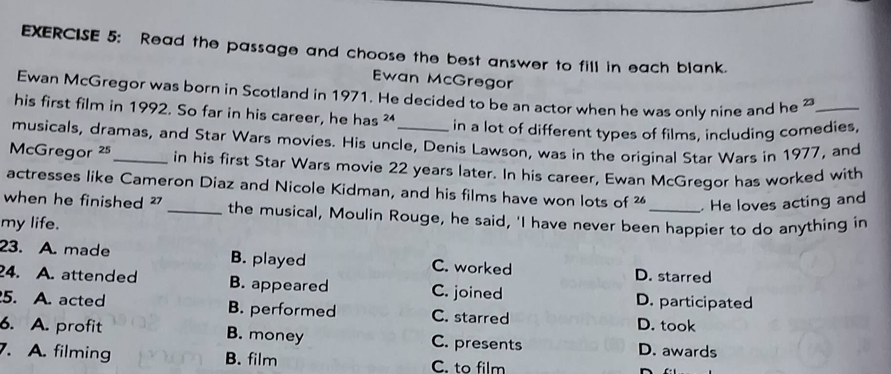 Read the passage and choose the best answer to fill in each blank.
Ewan McGregor
Ewan McGregor was born in Scotland in 1971. He decided to be an actor when he was only nine and he 22 _
his first film in 1992. So far in his career, he has 24. 
in a lot of different types of films, including comedies,
musicals, dramas, and Star Wars movies. His uncle, Denis Lawson, was in the original Star Wars in 1977, and
McGregor 25 _ in his first Star Wars movie 22 years later. In his career, Ewan McGregor has worked with
actresses like Cameron Diaz and Nicole Kidman, and his films have won lots of
when he finished ² _ 26 _ He loves acting and
the musical, Moulin Rouge, he said, 'I have never been happier to do anything in
my life.
23. A. made B. played C. worked
D. starred
24. A. attended B. appeared C. joined
D. participated
5. A. acted B. performed C. starred
D. took
6. A. profit B. money C. presents D. awards
. A. filming B. film
C. to film